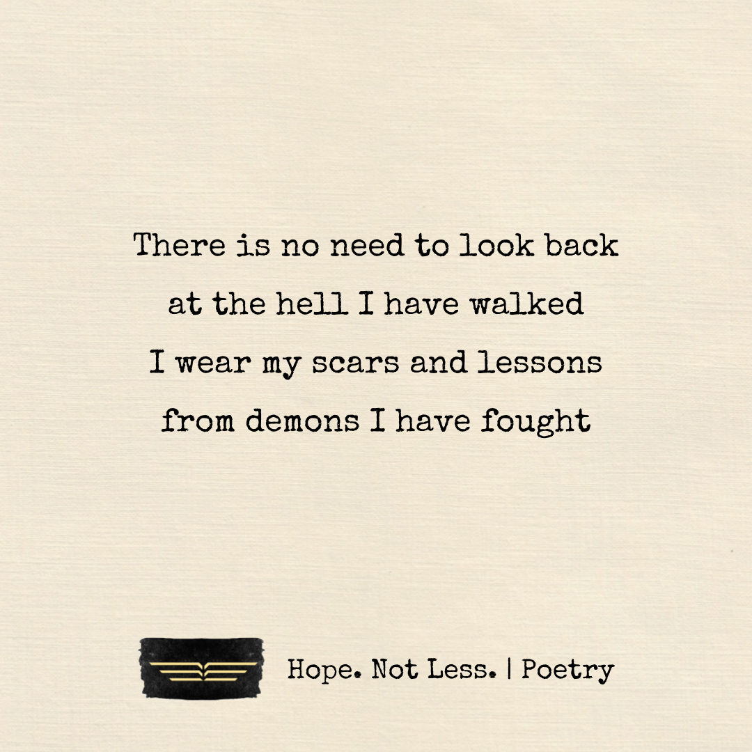There is no need to look back, at the hell I have walked. I wear my scars and lessons, from demons I have fought.
