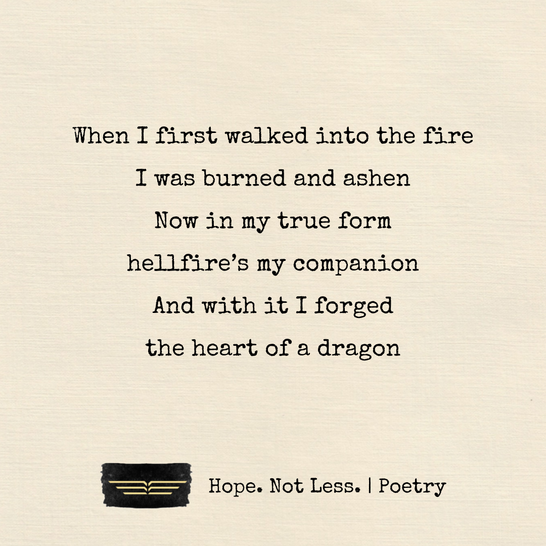 When I first walked into the fire, I was burned and ashen. Now in my true form, hellfire’s my companion. And with it I forged, the heart of a dragon.