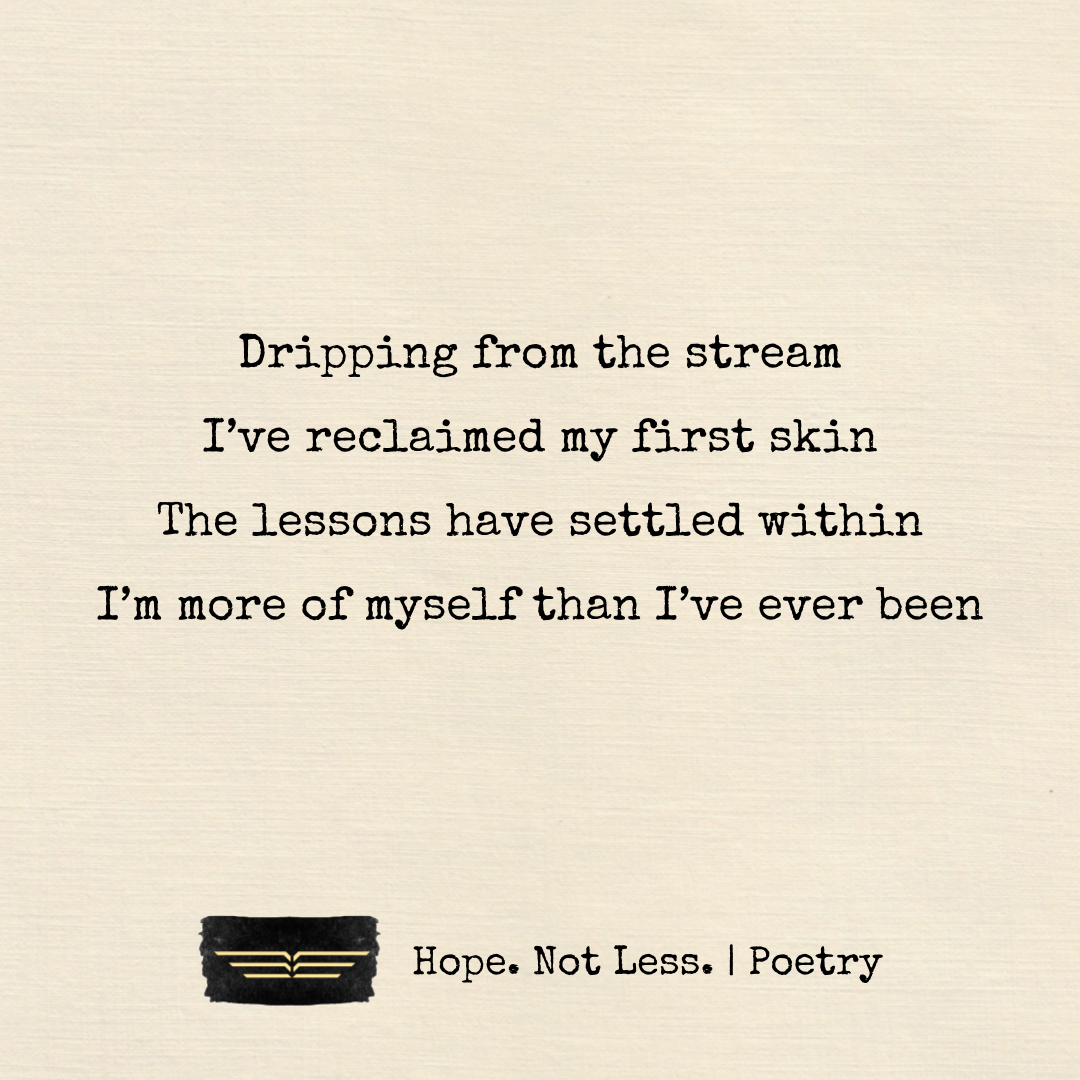 Dripping from the stream, I’ve reclaimed my first skin. The lessons have settled within. I’m more of myself than I’ve ever been.