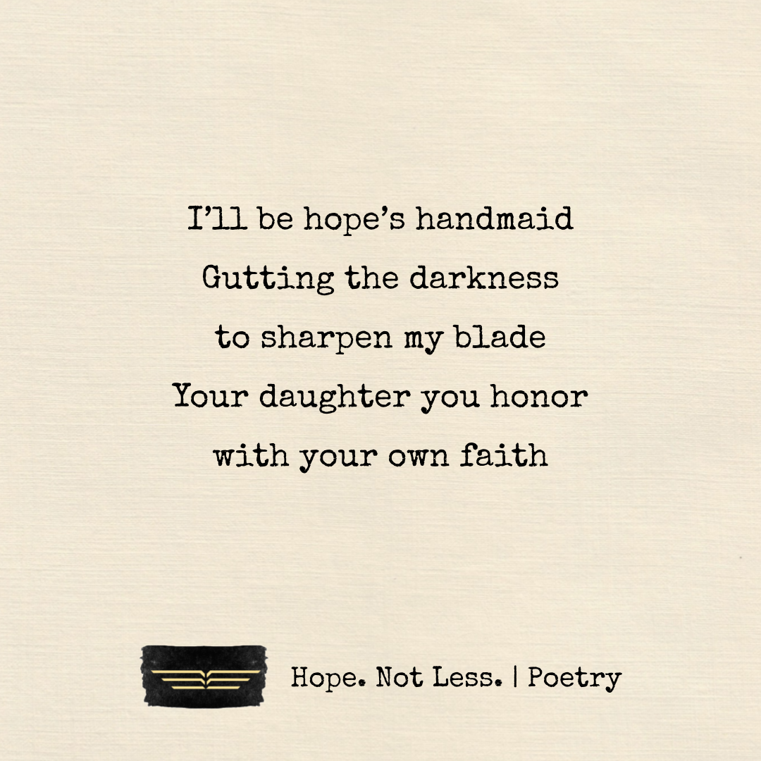 I’ll be hope’s handmaid. Gutting the darkness to sharpen my blade. Your daughter you honor, with your own faith.